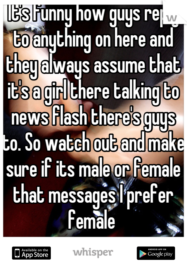 It's funny how guys reply to anything on here and they always assume that it's a girl there talking to news flash there's guys to. So watch out and make sure if its male or female that messages I prefer female 