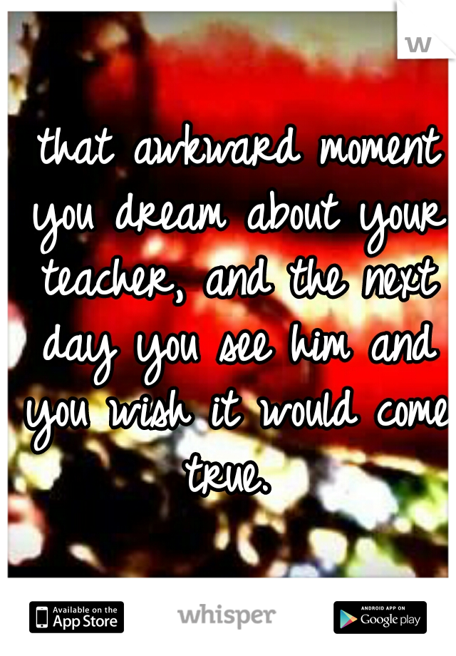  that awkward moment you dream about your teacher, and the next day you see him and you wish it would come true. 