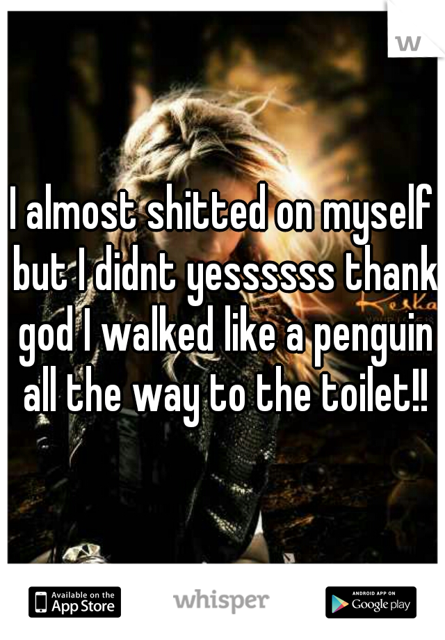 I almost shitted on myself but I didnt yessssss thank god I walked like a penguin all the way to the toilet!!
