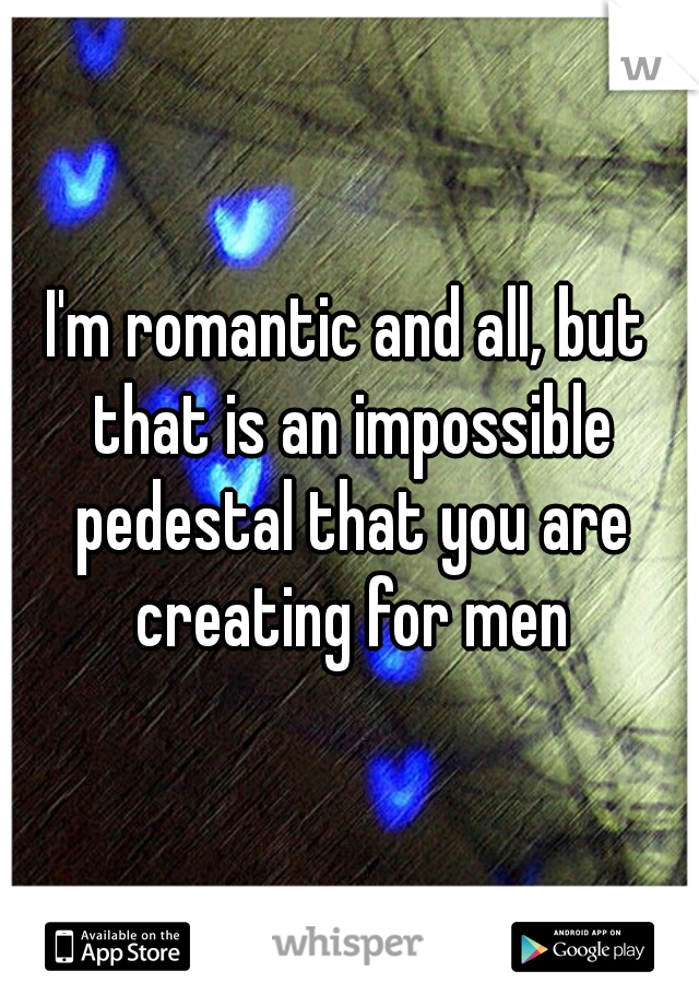 I'm romantic and all, but that is an impossible pedestal that you are creating for men