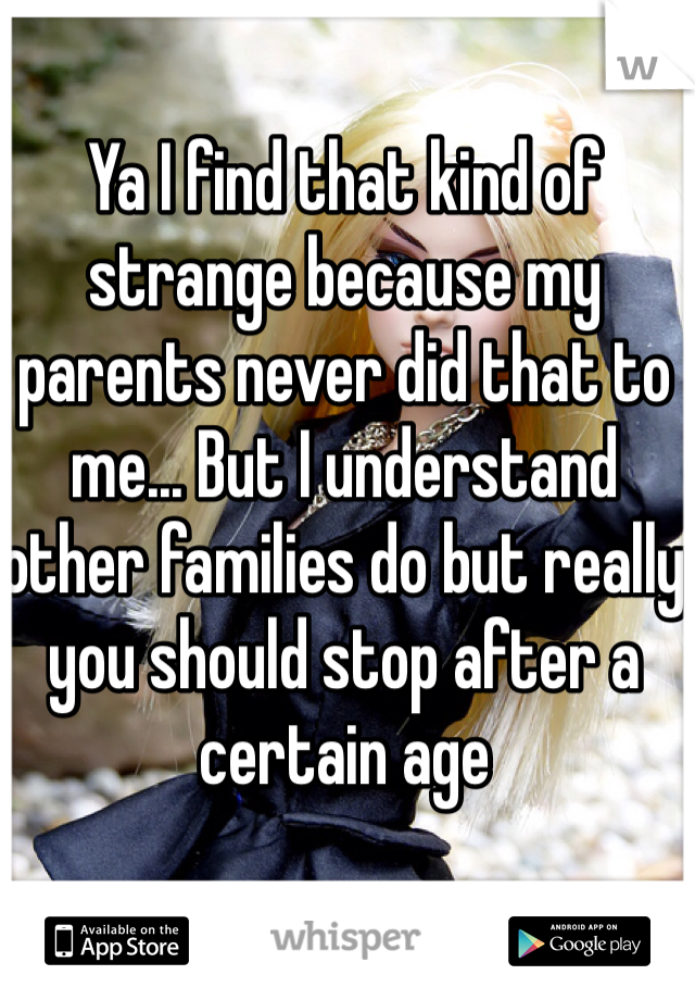Ya I find that kind of strange because my parents never did that to me... But I understand other families do but really you should stop after a certain age 
