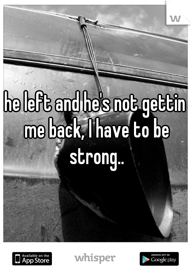 he left and he's not gettin me back, I have to be strong..