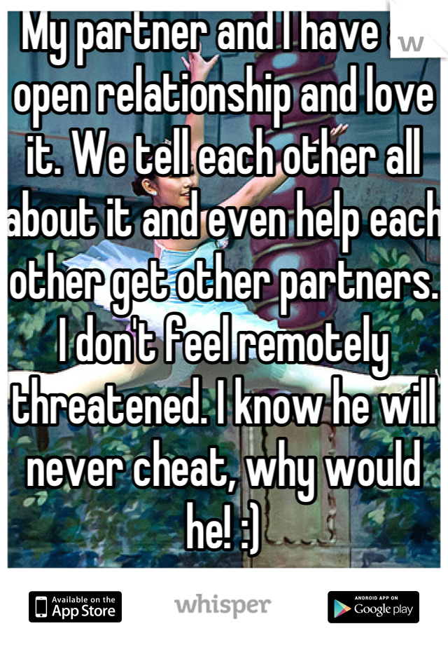 My partner and I have an open relationship and love it. We tell each other all about it and even help each other get other partners.  I don't feel remotely threatened. I know he will never cheat, why would he! :)