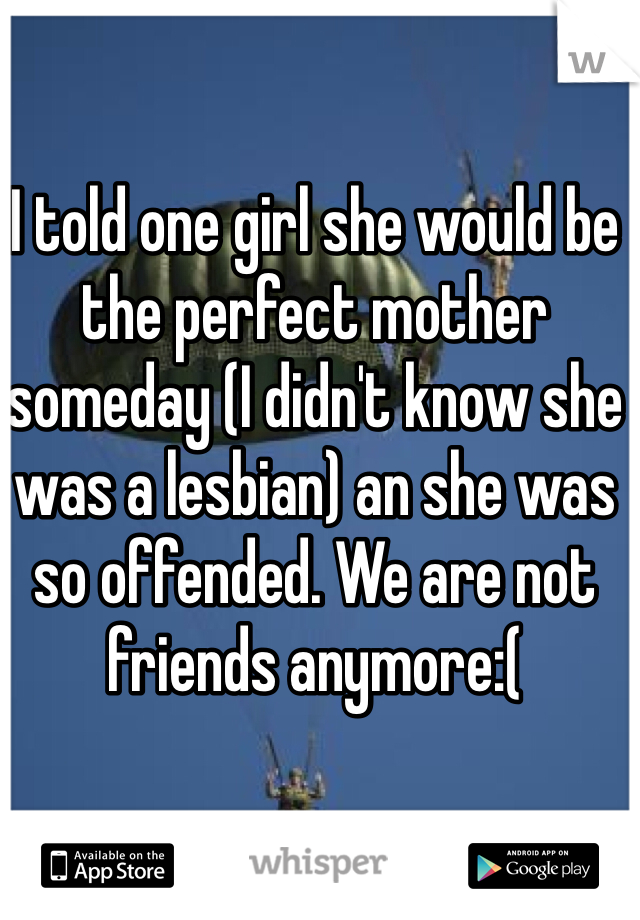 I told one girl she would be the perfect mother someday (I didn't know she was a lesbian) an she was so offended. We are not friends anymore:(