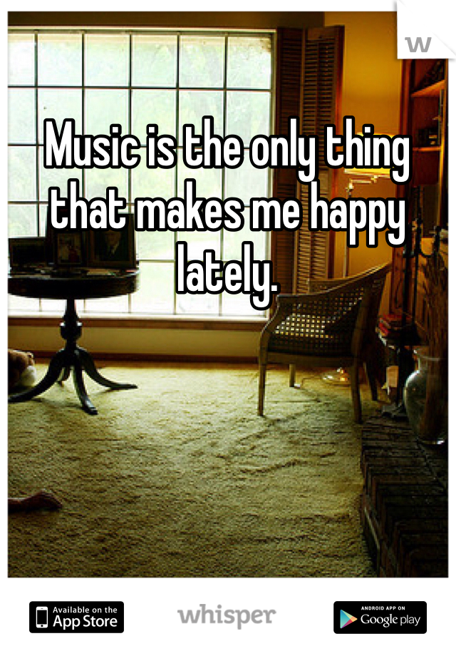 Music is the only thing that makes me happy lately.