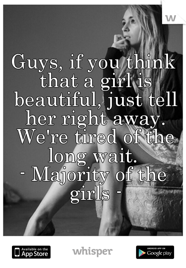 Guys, if you think that a girl is beautiful, just tell her right away. We're tired of the long wait. 
- Majority of the girls -