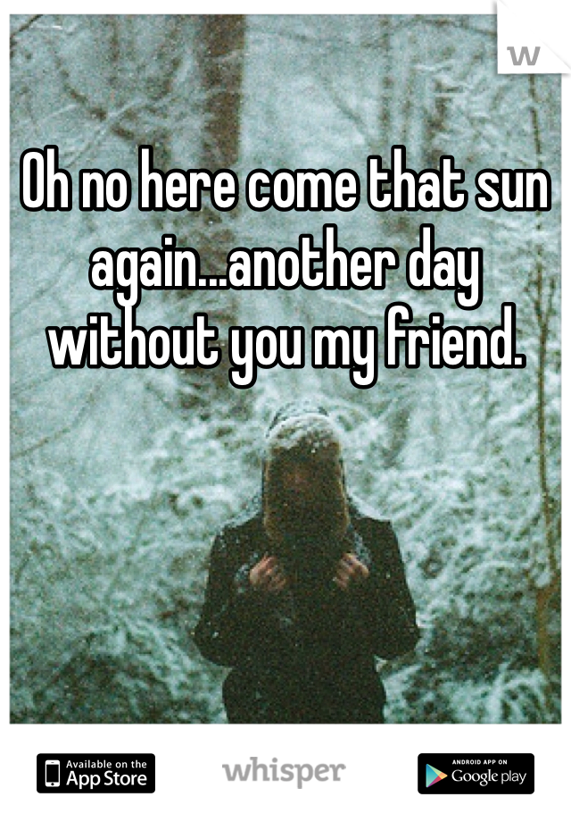 Oh no here come that sun again...another day without you my friend. 