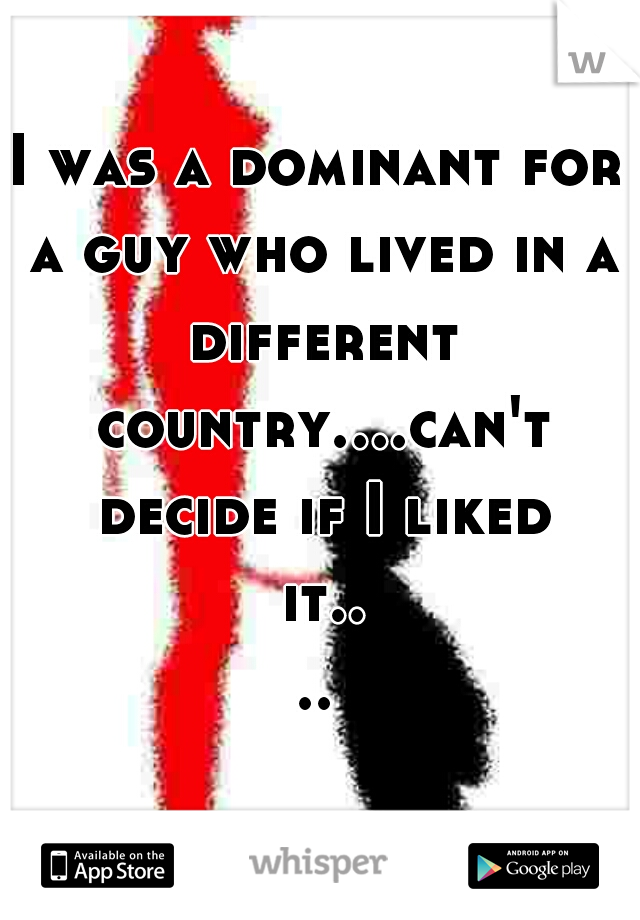 I was a dominant for a guy who lived in a different country....can't decide if I liked it....