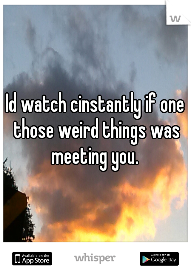 Id watch cinstantly if one those weird things was meeting you. 