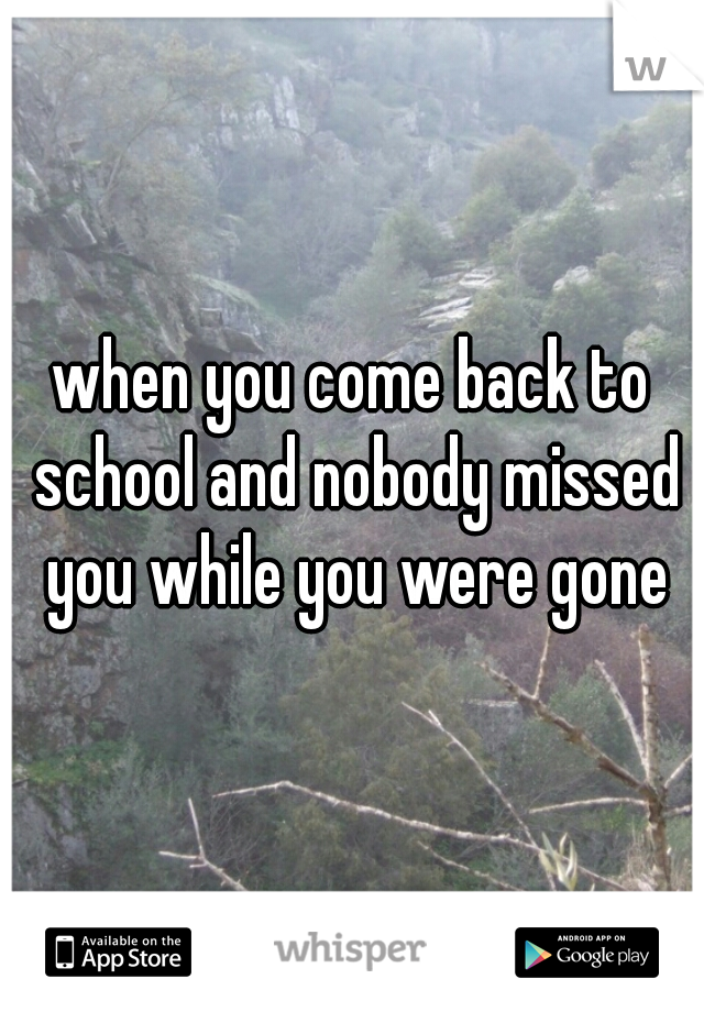when you come back to school and nobody missed you while you were gone