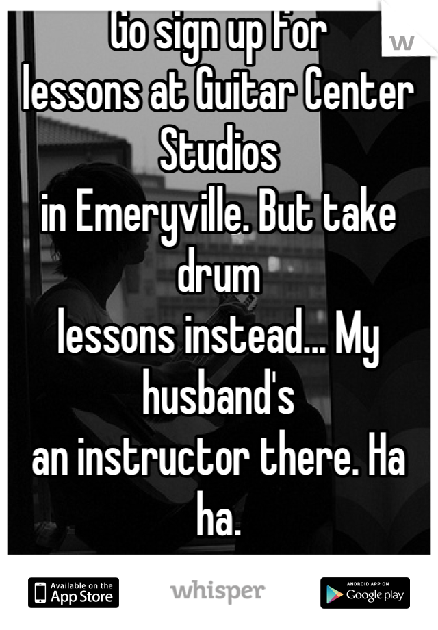 Go sign up for
lessons at Guitar Center Studios
in Emeryville. But take drum
lessons instead... My husband's
an instructor there. Ha ha.