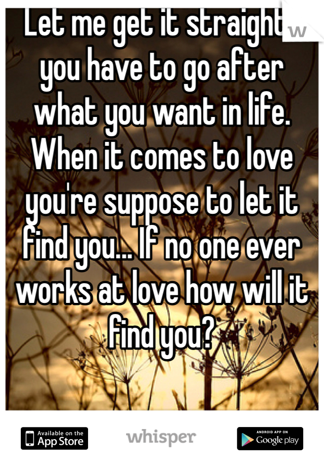 Let me get it straight , you have to go after what you want in life. When it comes to love you're suppose to let it find you... If no one ever works at love how will it find you? 
