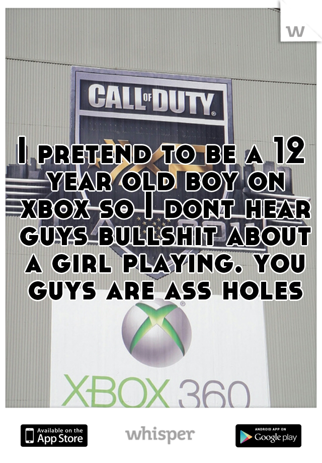 I pretend to be a 12 year old boy on xbox so I dont hear guys bullshit about a girl playing. you guys are ass holes