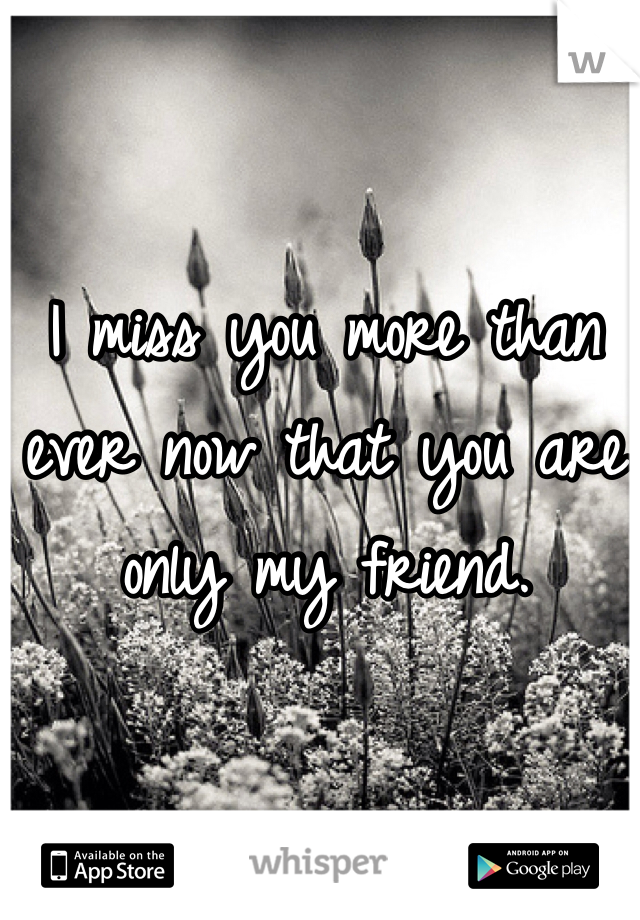 I miss you more than ever now that you are only my friend. 