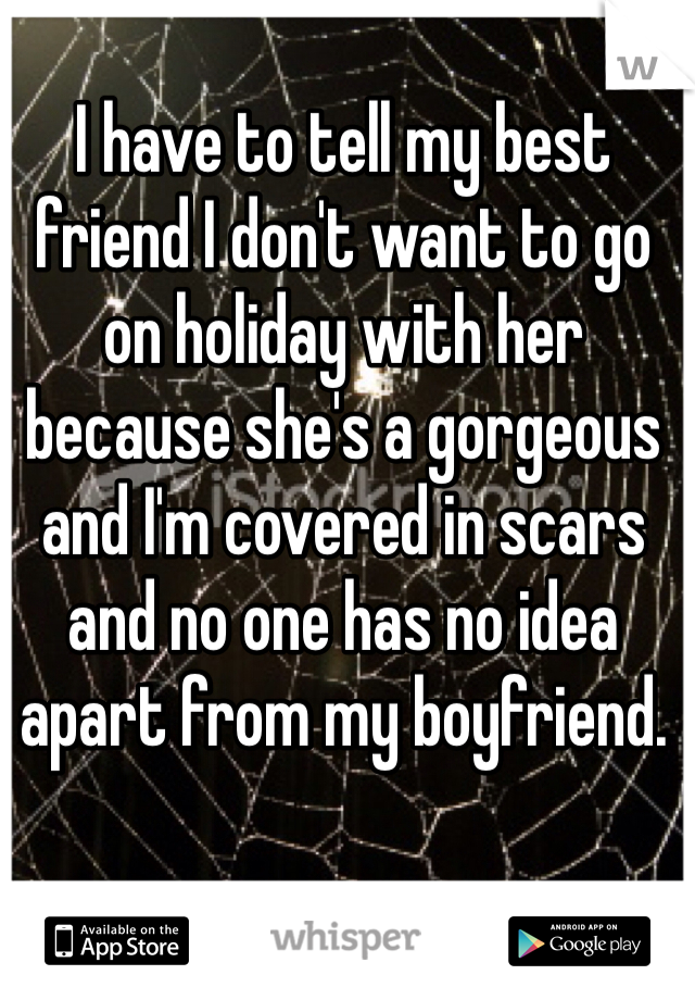 I have to tell my best friend I don't want to go on holiday with her because she's a gorgeous  and I'm covered in scars and no one has no idea apart from my boyfriend. 