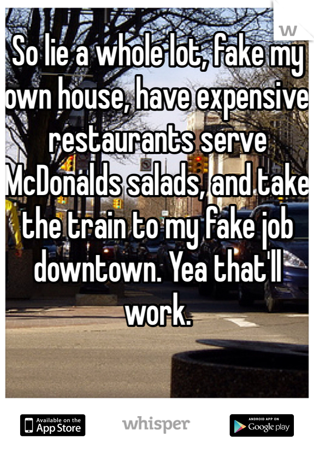 So lie a whole lot, fake my own house, have expensive restaurants serve McDonalds salads, and take the train to my fake job downtown. Yea that'll work.