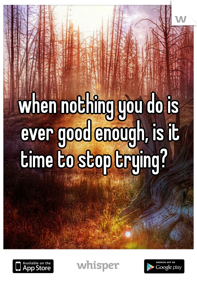 when nothing you do is ever good enough, is it time to stop trying?   