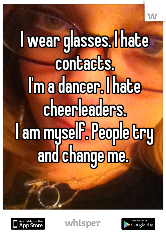 I wear glasses. I hate contacts. 
I'm a dancer. I hate cheerleaders. 
I am myself. People try and change me. 