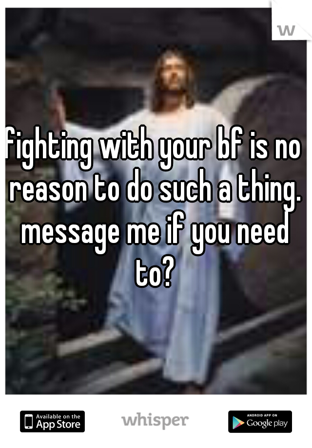 fighting with your bf is no reason to do such a thing. message me if you need to?
