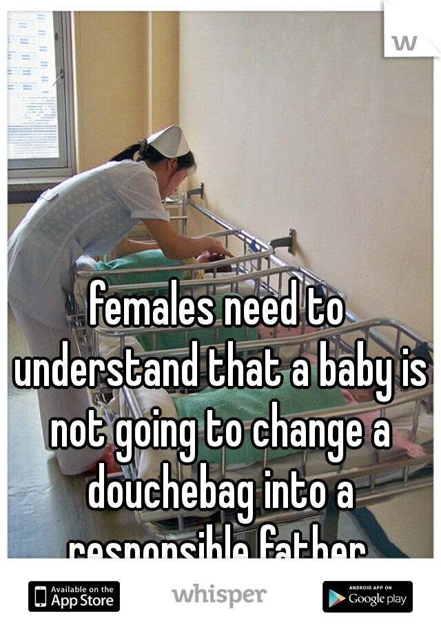 females need to understand that a baby is not going to change a douchebag into a responsible father.