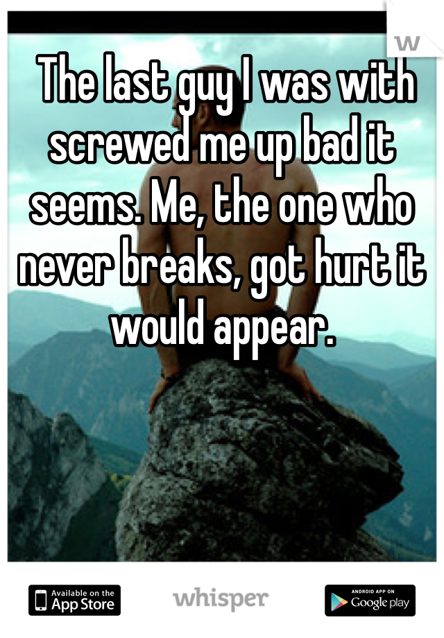  The last guy I was with screwed me up bad it seems. Me, the one who never breaks, got hurt it would appear. 