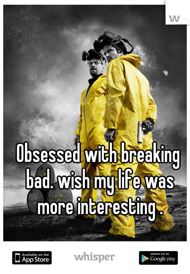 Obsessed with breaking bad. wish my life was more interesting .