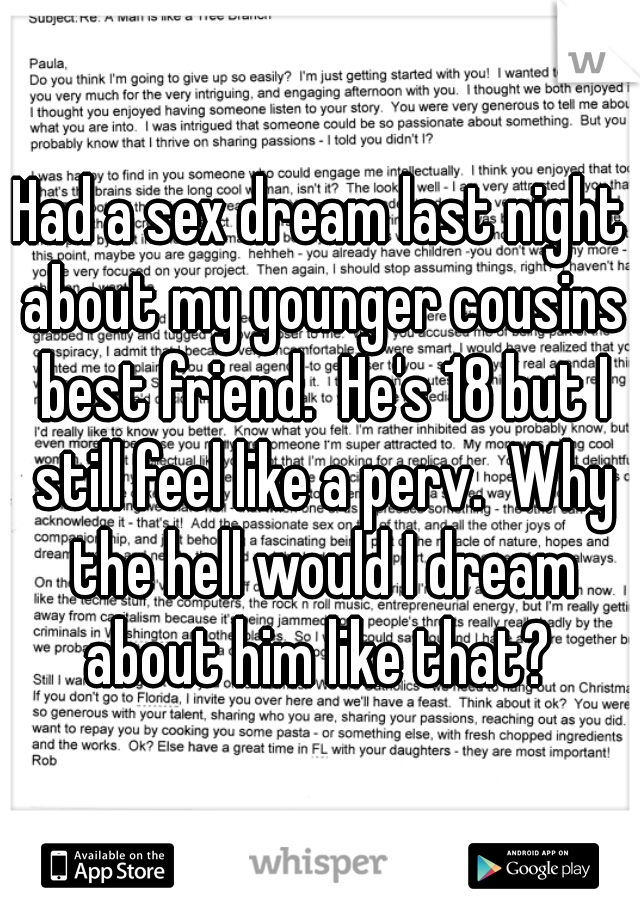 Had a sex dream last night about my younger cousins best friend.  He's 18 but I still feel like a perv.  Why the hell would I dream about him like that? 