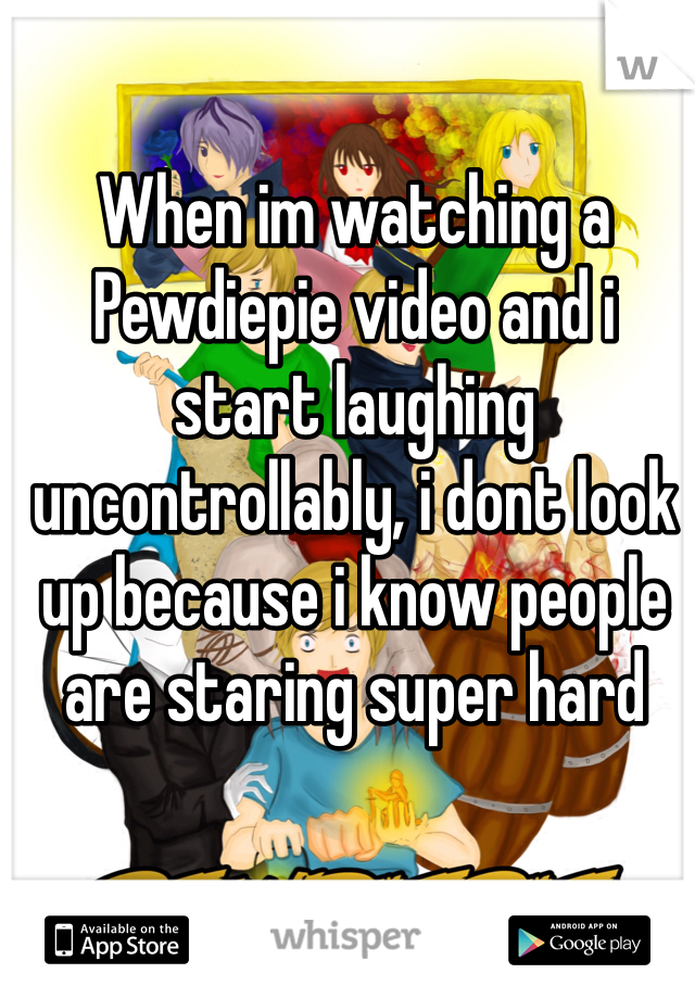 When im watching a Pewdiepie video and i start laughing uncontrollably, i dont look up because i know people are staring super hard