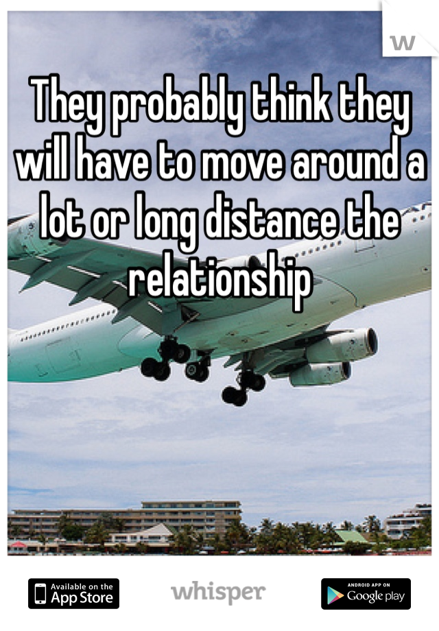 They probably think they will have to move around a lot or long distance the relationship 