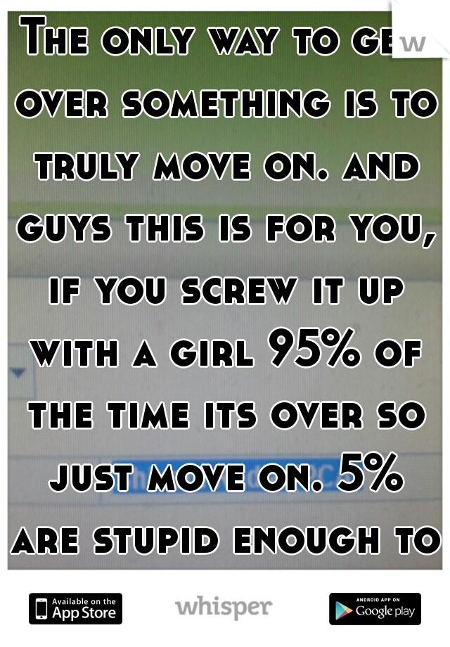 The only way to get over something is to truly move on. and guys this is for you, if you screw it up with a girl 95% of the time its over so just move on. 5% are stupid enough to take us back.