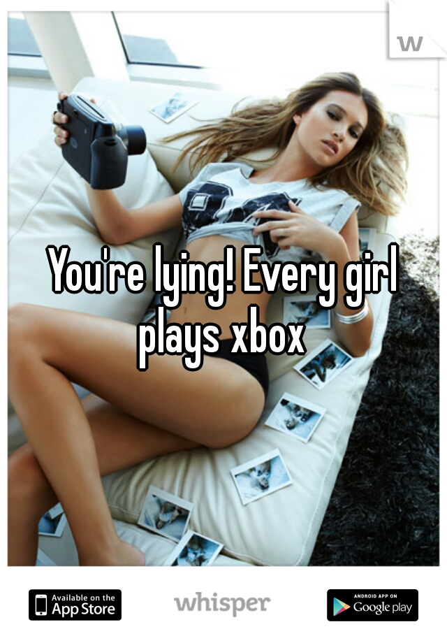 You're lying! Every girl plays xbox 
