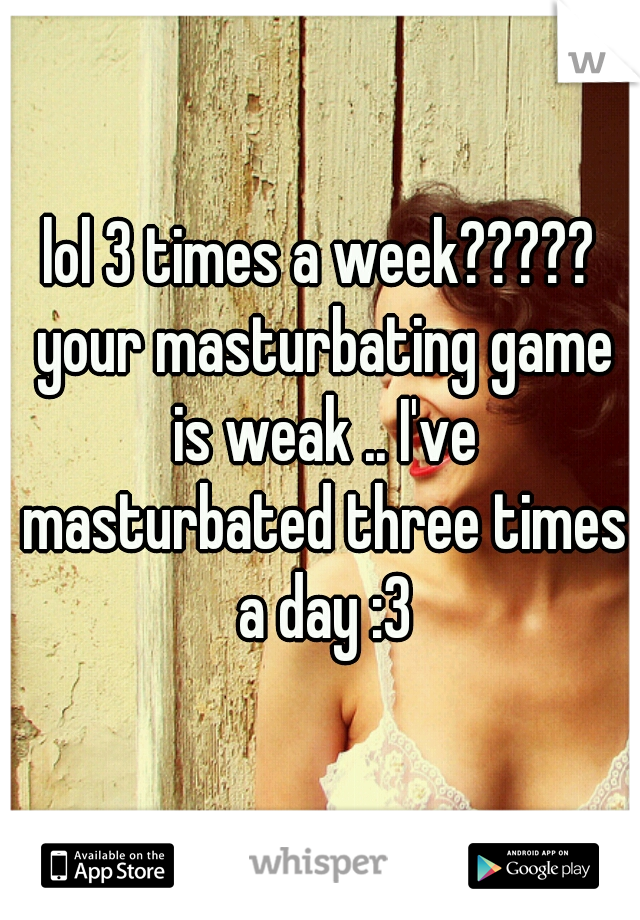lol 3 times a week????? your masturbating game is weak .. I've masturbated three times a day :3