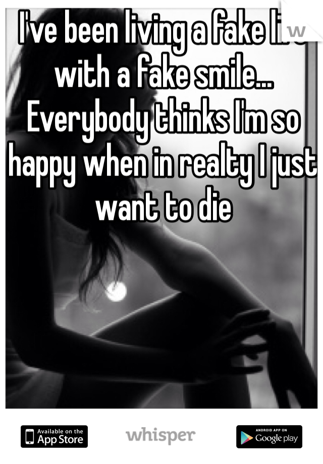 I've been living a fake life with a fake smile... Everybody thinks I'm so happy when in realty I just want to die 