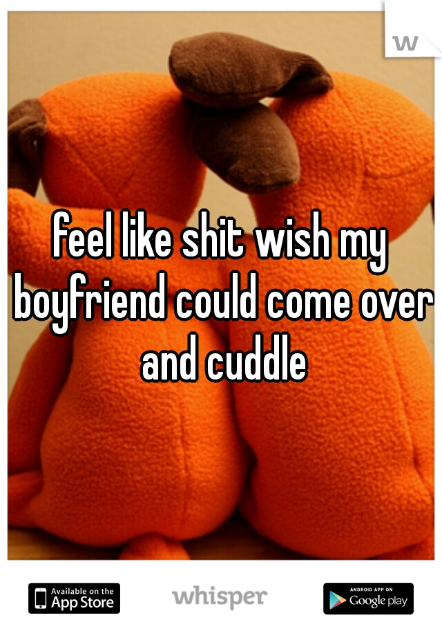feel like shit wish my boyfriend could come over and cuddle