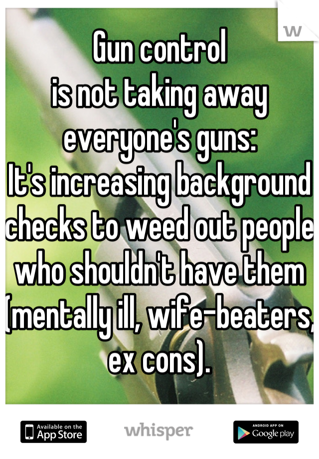 Gun control
is not taking away everyone's guns:
It's increasing background checks to weed out people who shouldn't have them (mentally ill, wife-beaters, ex cons).