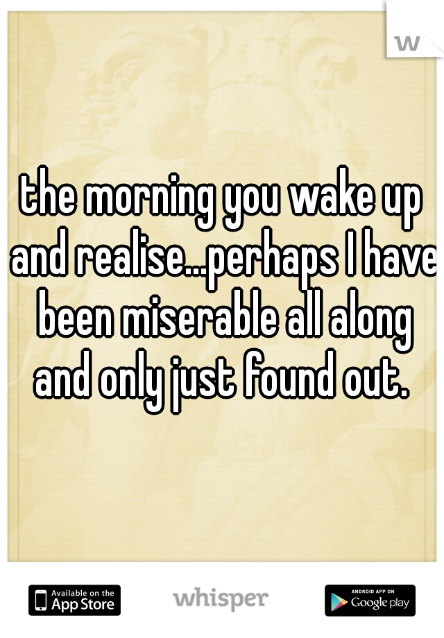 the morning you wake up and realise...perhaps I have been miserable all along and only just found out. 