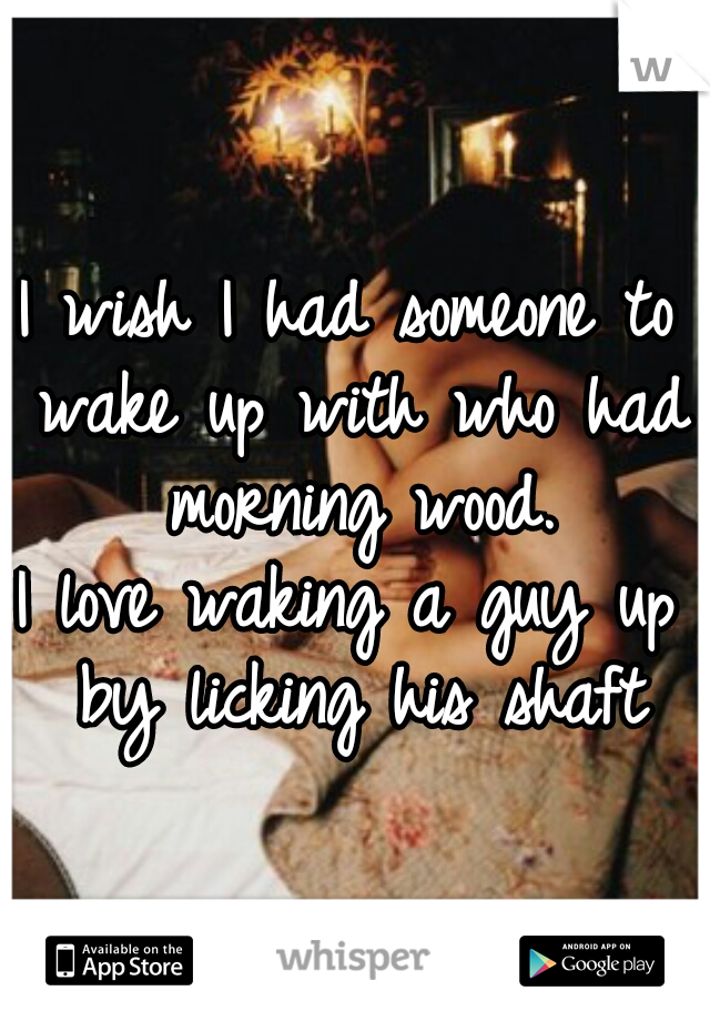 I wish I had someone to wake up with who had morning wood.


I love waking a guy up by licking his shaft
  