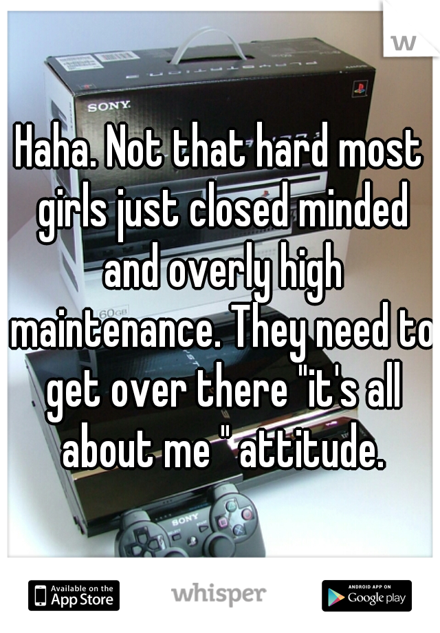 Haha. Not that hard most girls just closed minded and overly high maintenance. They need to get over there "it's all about me " attitude.