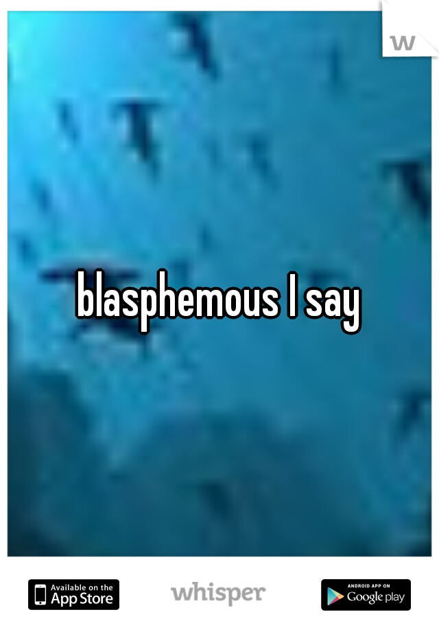 blasphemous I say