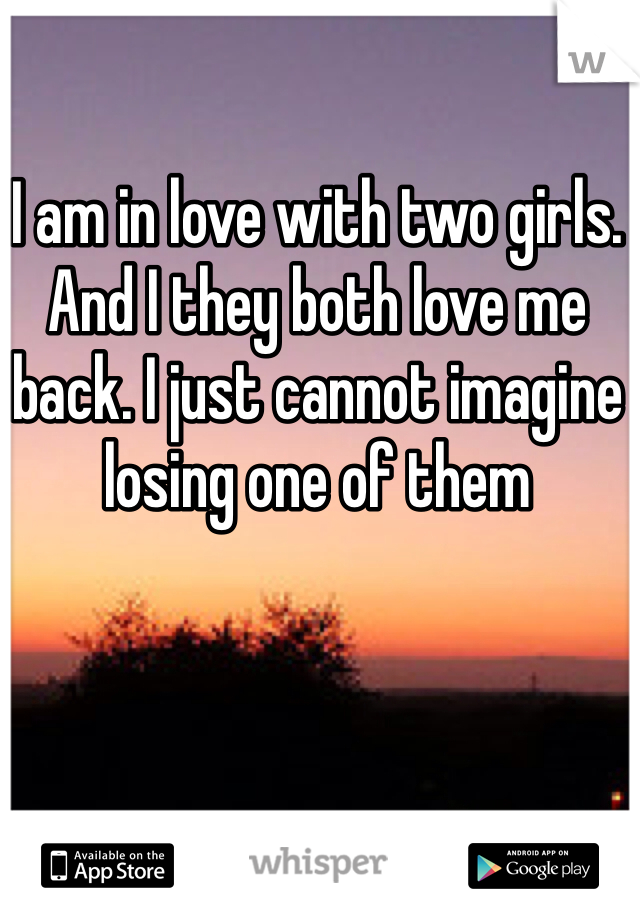 I am in love with two girls. And I they both love me back. I just cannot imagine losing one of them 