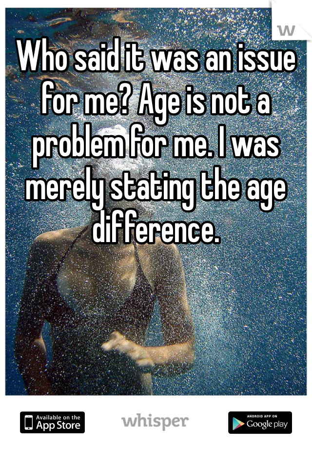 Who said it was an issue for me? Age is not a problem for me. I was merely stating the age difference. 