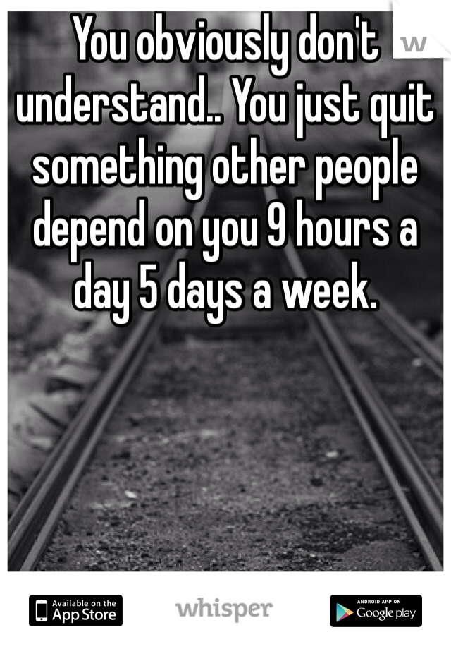 You obviously don't understand.. You just quit something other people depend on you 9 hours a day 5 days a week. 