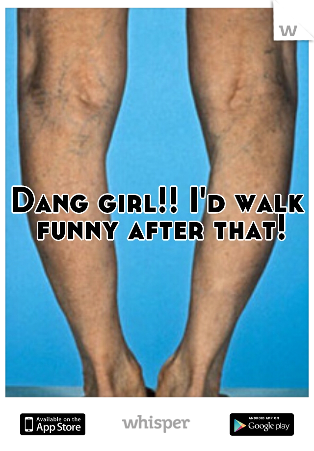Dang girl!! I'd walk funny after that!