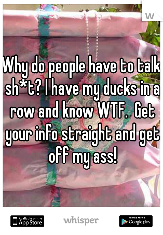 Why do people have to talk sh*t? I have my ducks in a row and know WTF.  Get your info straight and get off my ass!