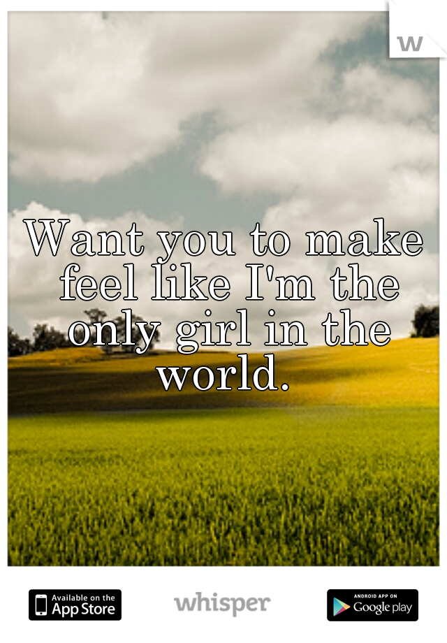 Want you to make feel like I'm the only girl in the world. 