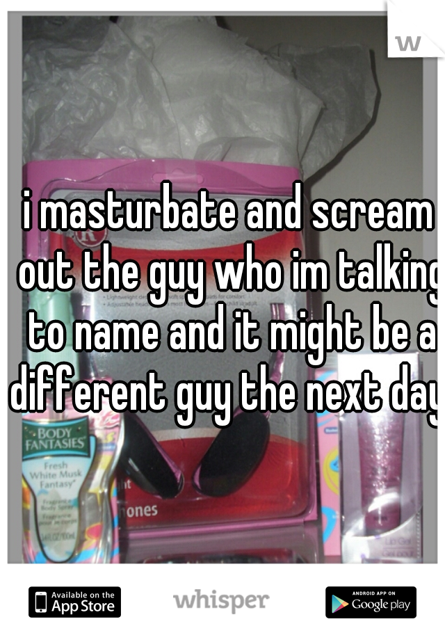 i masturbate and scream out the guy who im talking to name and it might be a different guy the next day 