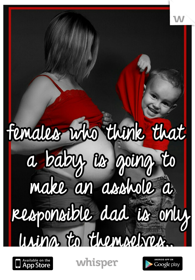 females who think that a baby is going to make an asshole a responsible dad is only lying to themselves.. 