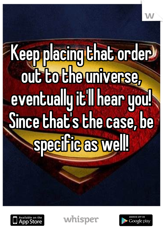 Keep placing that order out to the universe, eventually it'll hear you! Since that's the case, be specific as well!