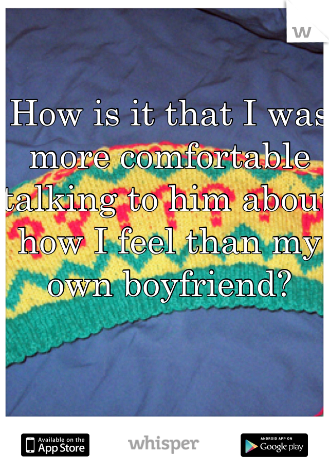 How is it that I was more comfortable talking to him about how I feel than my own boyfriend?