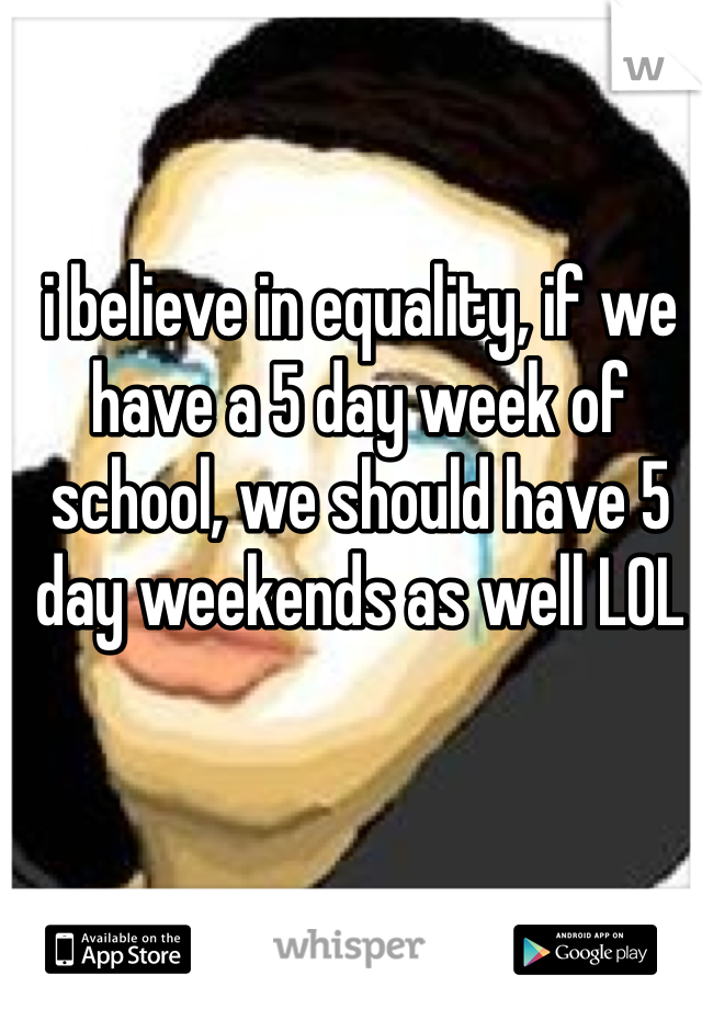 i believe in equality, if we have a 5 day week of school, we should have 5 day weekends as well LOL